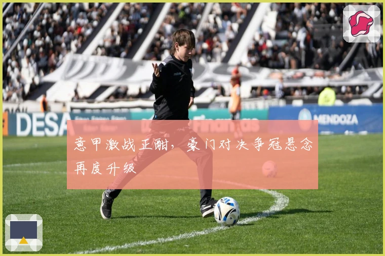 意甲激战正酣，豪门对决争冠悬念再度升级