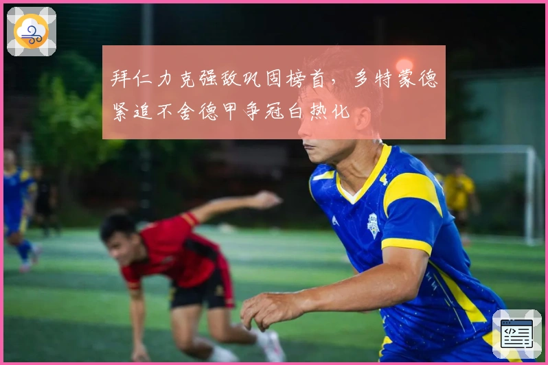 拜仁力克强敌巩固榜首，多特蒙德紧追不舍德甲争冠白热化