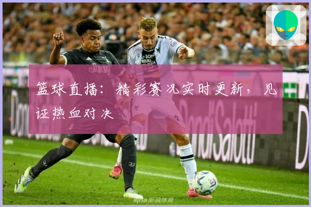 篮球直播：精彩赛况实时更新，见证热血对决