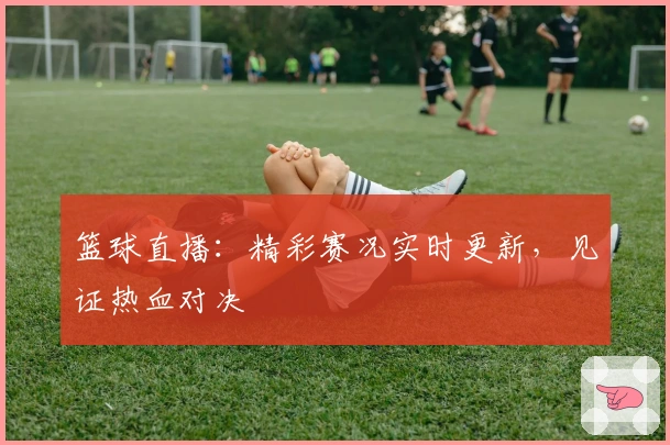 篮球直播：精彩赛况实时更新，见证热血对决