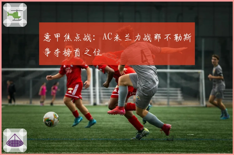 意甲焦点战：AC米兰力战那不勒斯争夺榜首之位