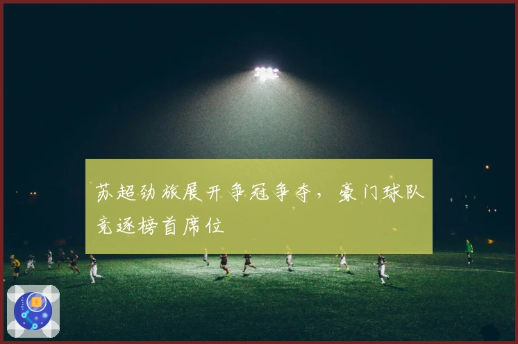 苏超劲旅展开争冠争夺，豪门球队竞逐榜首席位