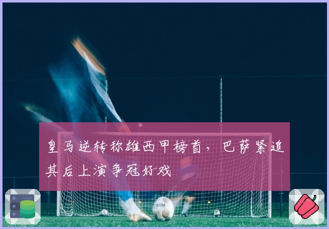 皇马逆转称雄西甲榜首，巴萨紧追其后上演争冠好戏