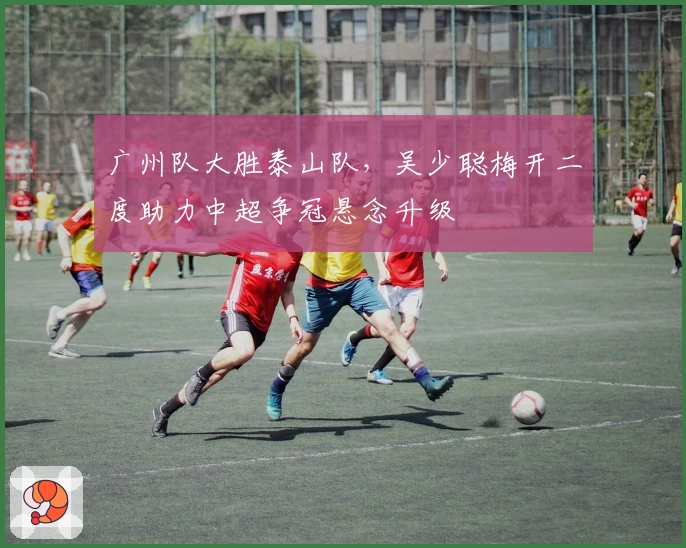 广州队大胜泰山队，吴少聪梅开二度助力中超争冠悬念升级