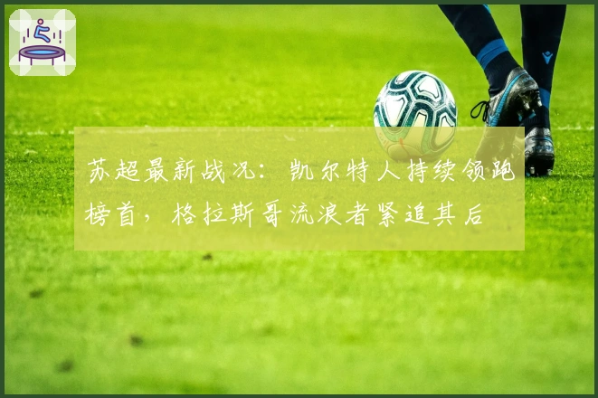 苏超最新战况：凯尔特人持续领跑榜首，格拉斯哥流浪者紧追其后
